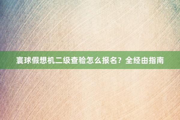 寰球假想机二级查验怎么报名？全经由指南